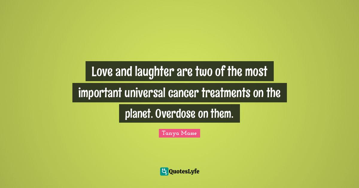 Love and laughter are two of the most important universal cancer treatments on the planet. Overdose on them.