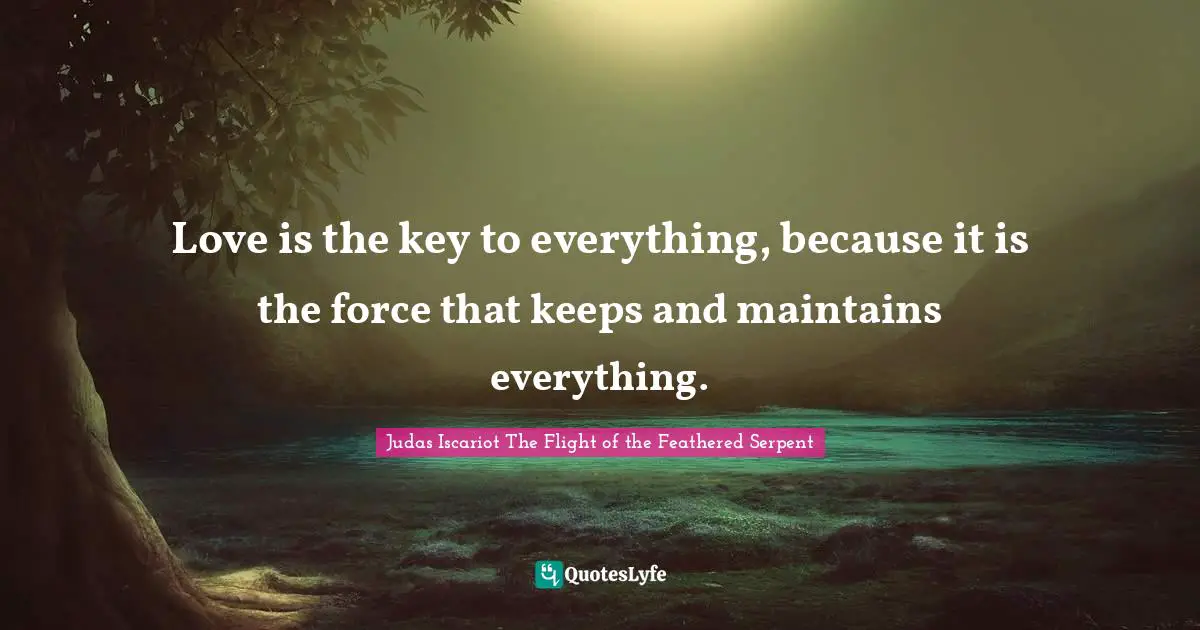 Love is the key to everything, because it is the force that keeps and maintains everything.