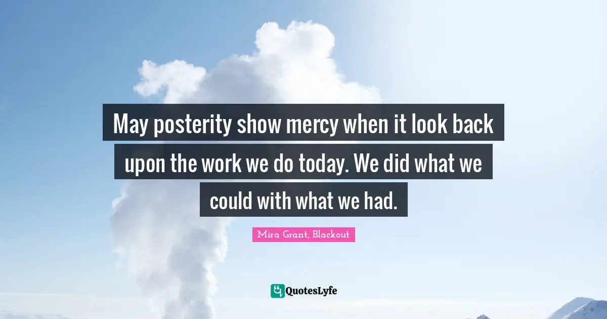 May posterity show mercy when it look back upon the work we do today. We did what we could with what we had.