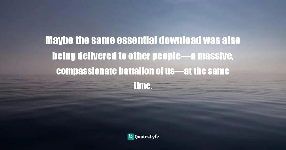 Maybe the same essential download was also being delivered to other people—a massive, compassionate battalion of us—at the same time.