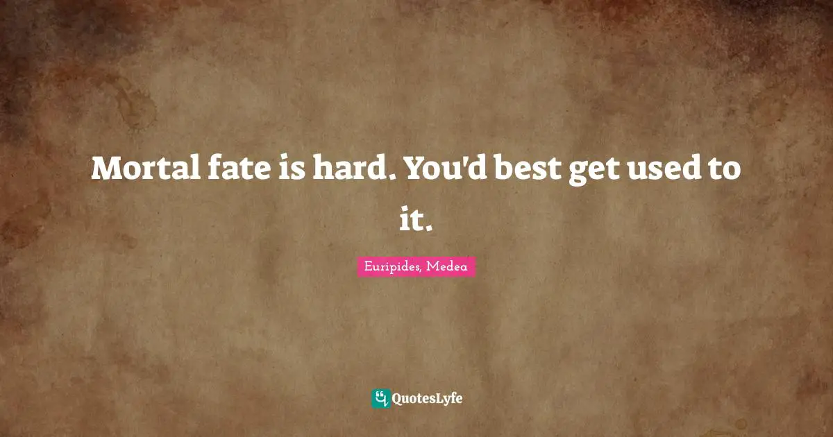 Mortal fate is hard. You'd best get used to it.