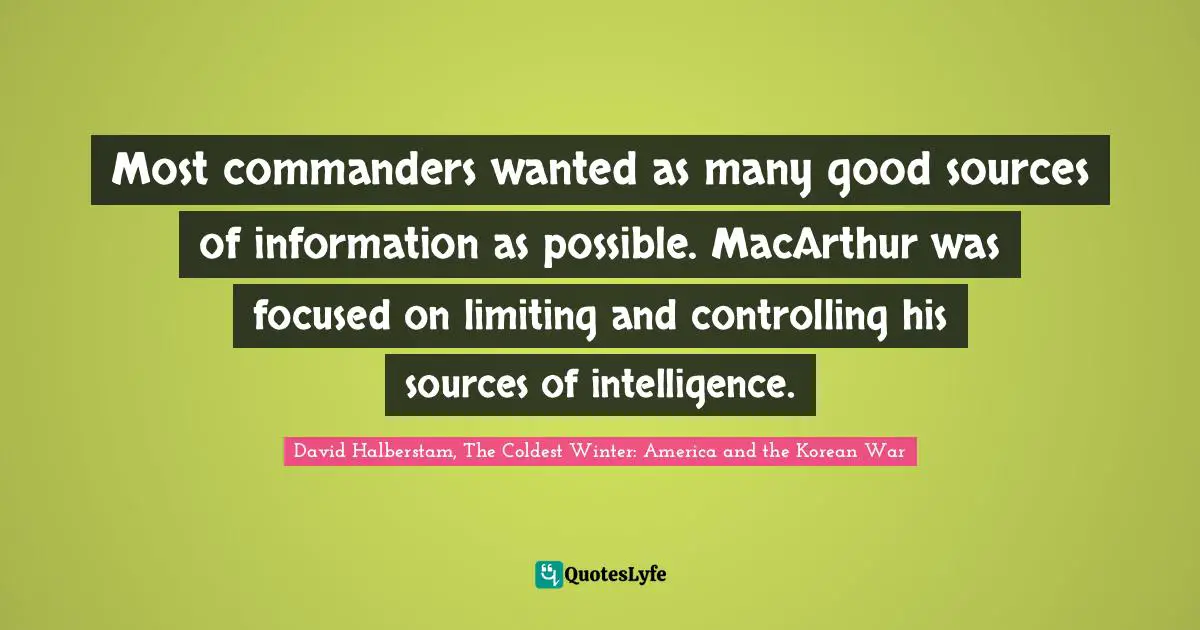 David Halberstam Quotes: "Most commanders wanted as many good sources of information as possible. MacArthur was focused on limiting and controlling his sources of intelligence."