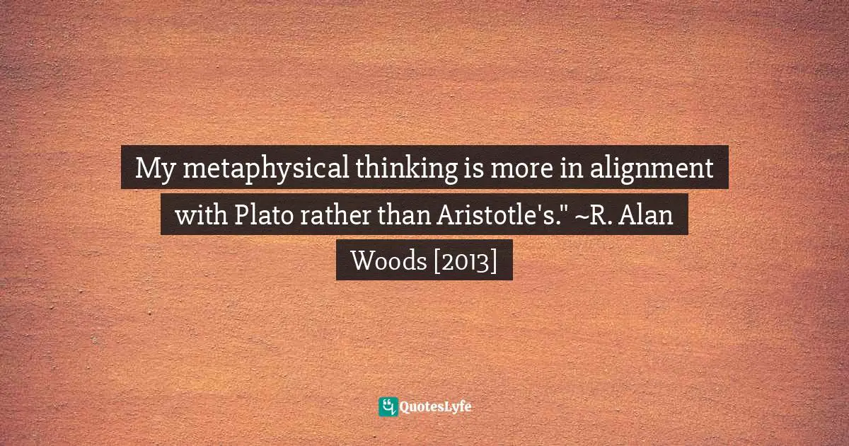 R. Alan Woods Quotes: "My metaphysical thinking is more in alignment with Plato rather than Aristotle's." ~R. Alan Woods [2013]"
