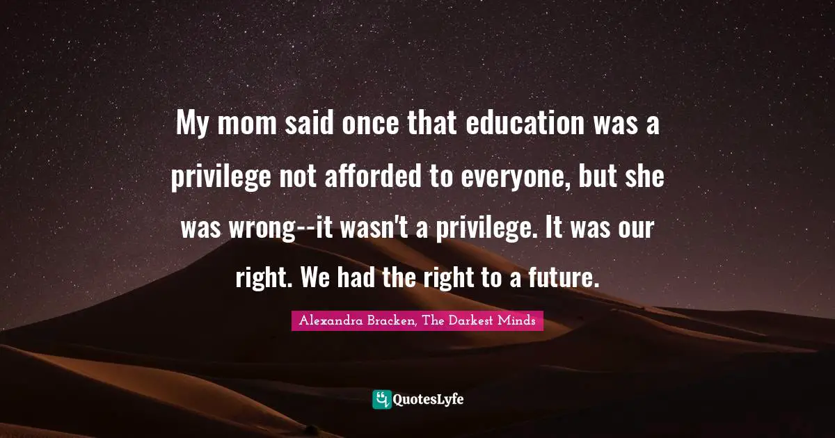My mom said once that education was a privilege not afforded to everyone, but she was wrong--it wasn't a privilege. It was our right. We had the right to a future.