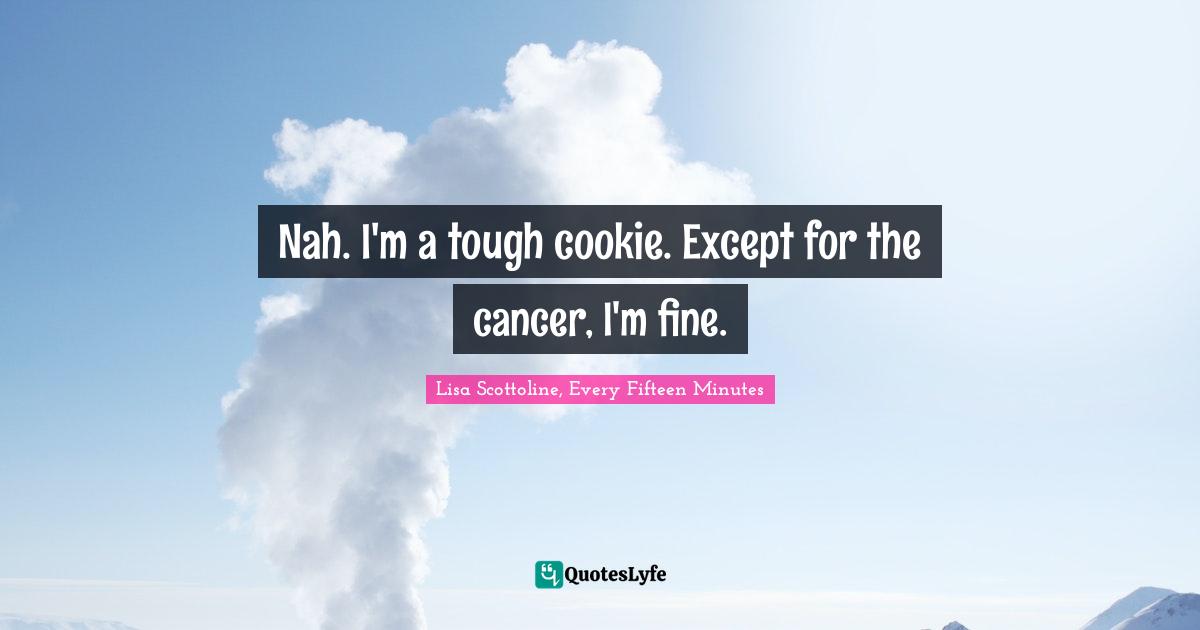Nah. I'm a tough cookie. Except for the cancer, I'm fine.