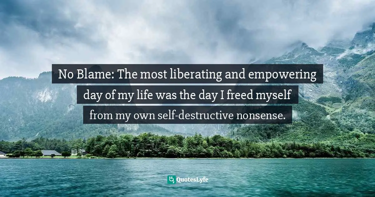 No Blame: The most liberating and empowering day of my life was the day I freed myself from my own self-destructive nonsense.