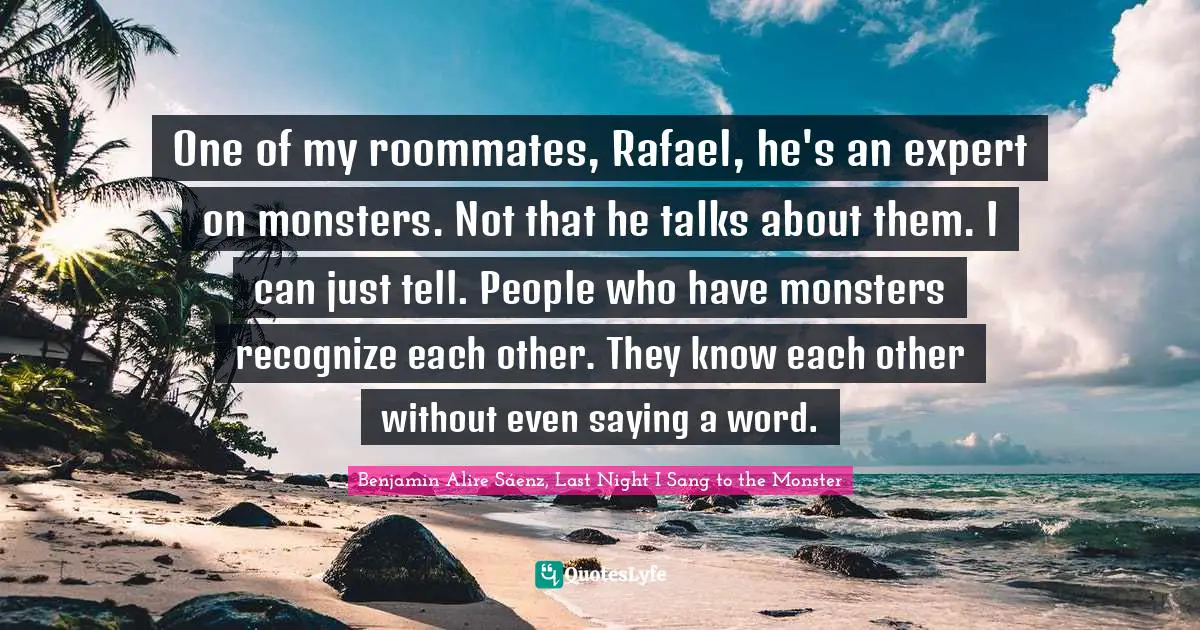 Benjamin Alire Sáenz, Last Night I Sang To The Monster Quotes: "One of my roommates, Rafael, he's an expert on monsters. Not that he talks about them. I can just tell. People who have monsters recognize each other. They know each other without even saying a word."