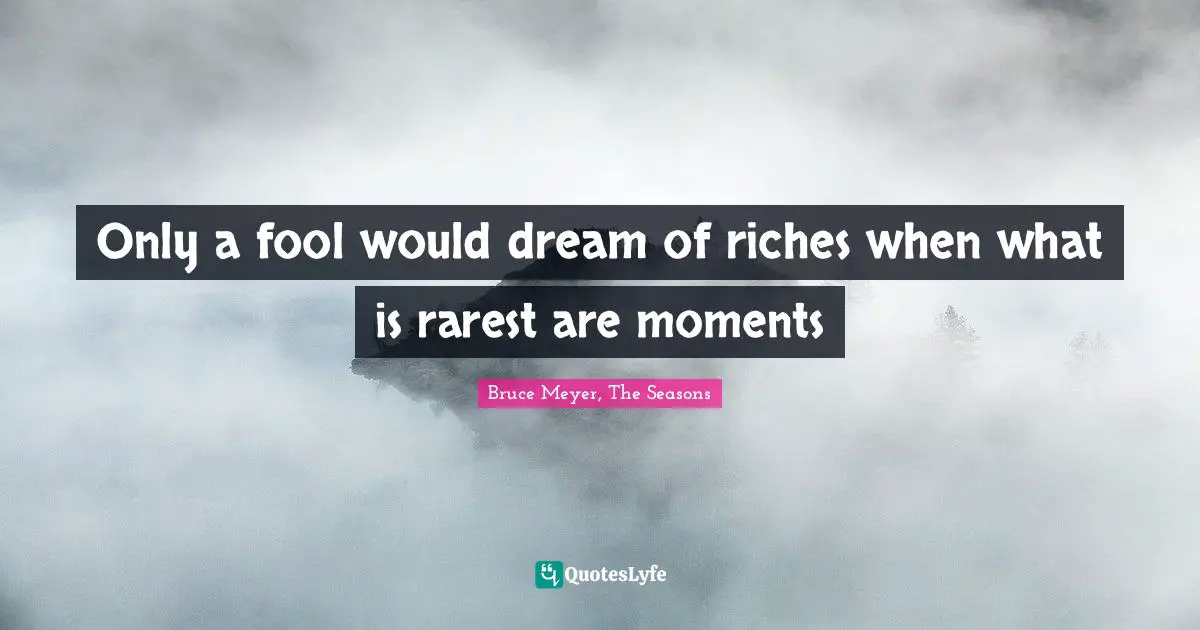 Only a fool would dream of riches when what is rarest are moments