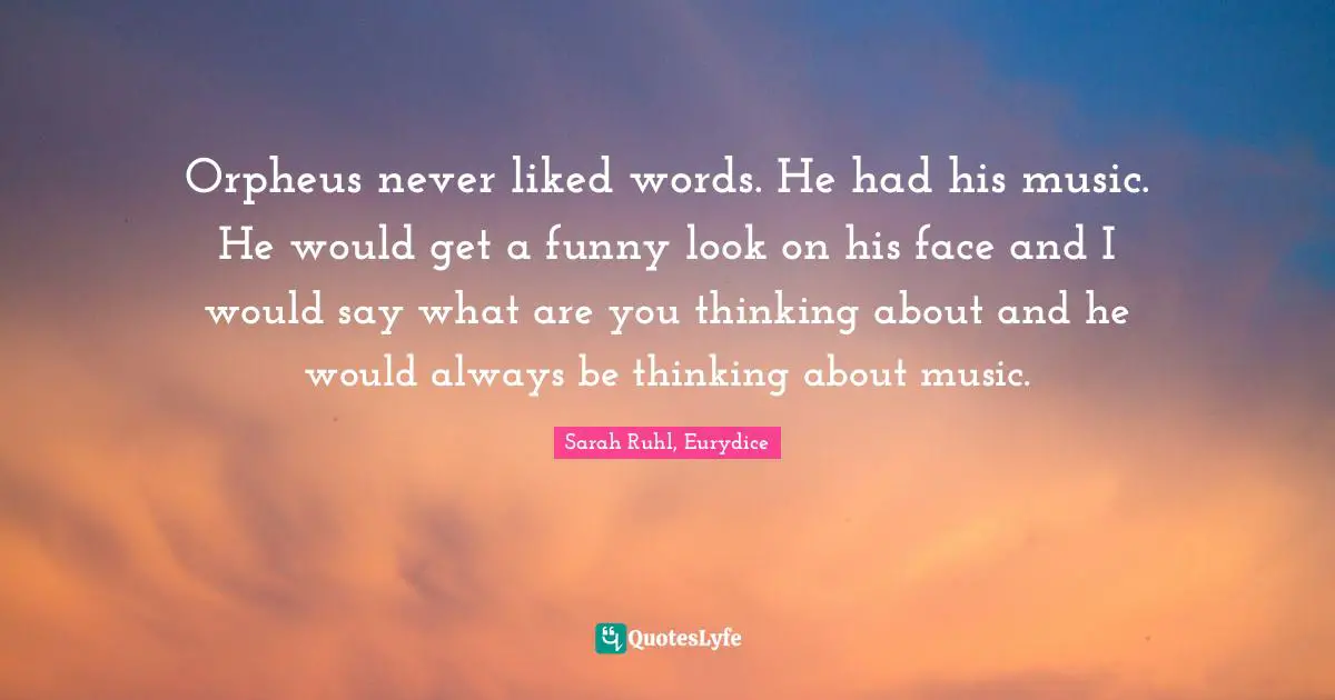 Orpheus never liked words. He had his music. He would get a funny look on his face and I would say what are you thinking about and he would always be thinking about music.