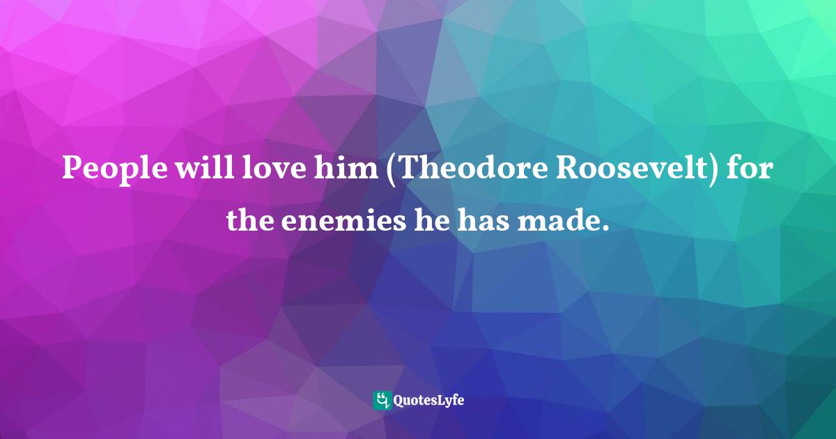 Doris Kearns Goodwin, The Bully Pulpit: Theodore Roosevelt, William Howard Taft, and the Golden Age of Journalism Quotes: People will love him (Theodore Roosevelt) for the enemies he has made.
