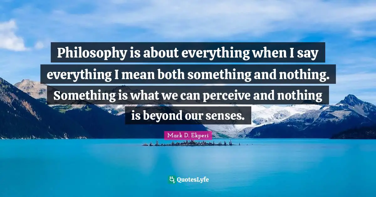 Philosophy is about everything when I say everything I mean both something and nothing. Something is what we can perceive and nothing is beyond our senses.