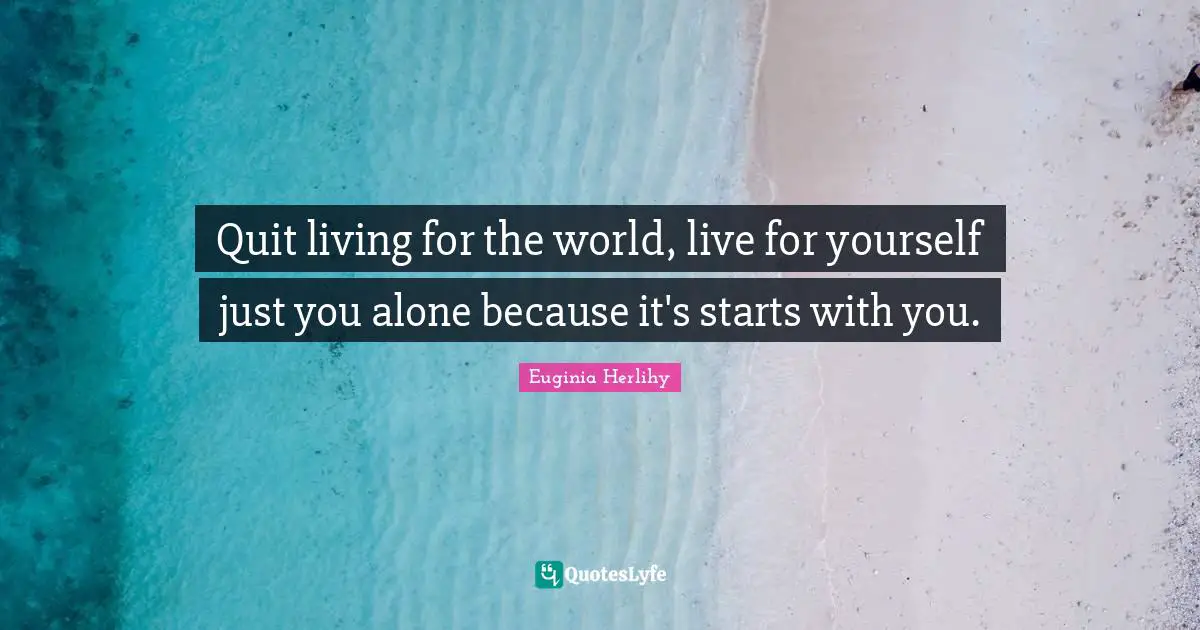 Quit living for the world, live for yourself just you alone because it's starts with you.