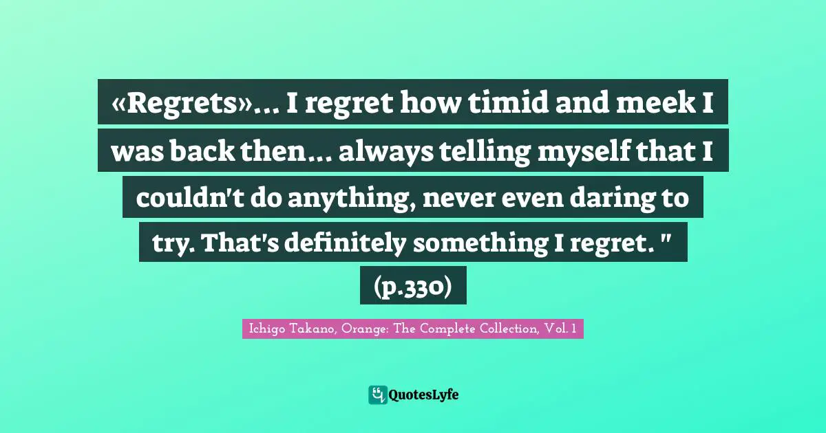 «Regrets»... I regret how timid and meek I was back then... always telling myself that I couldn't do anything, never even daring to try. That's definitely something I regret. " (p.330)
