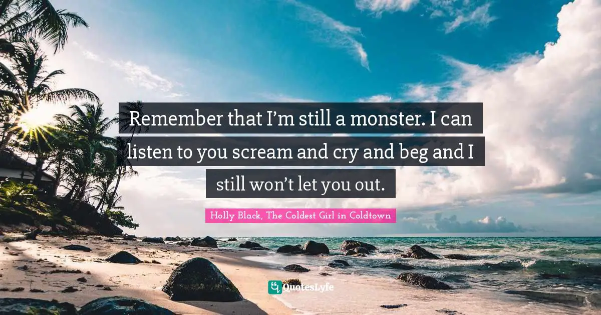 Remember that I’m still a monster. I can listen to you scream and cry and beg and I still won’t let you out.