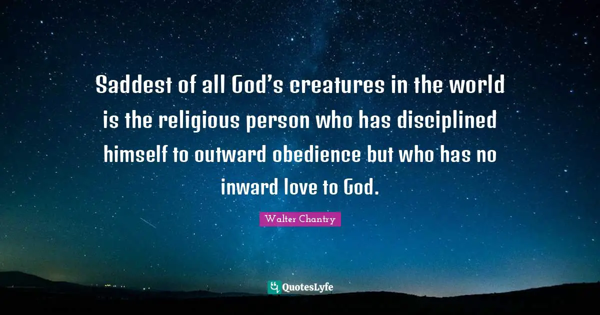 Saddest of all God’s creatures in the world is the religious person who has disciplined himself to outward obedience but who has no inward love to God.