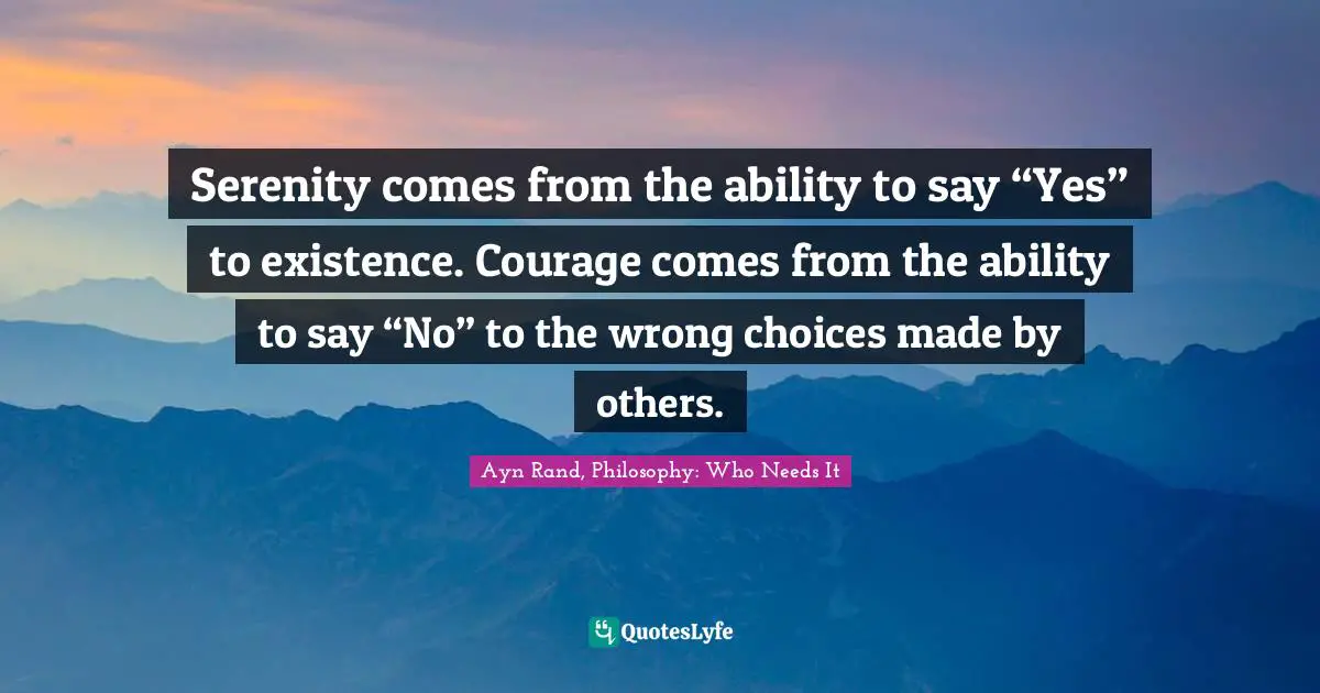 Serenity comes from the ability to say “Yes” to existence. Courage comes from the ability to say “No” to the wrong choices made by others.