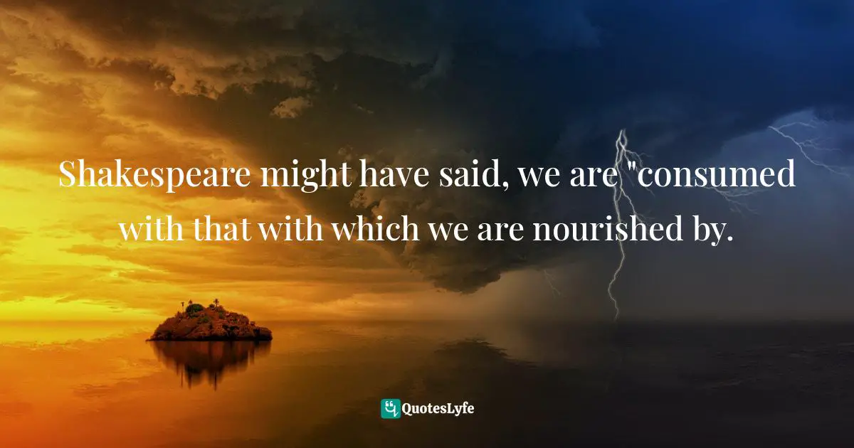 Shakespeare might have said, we are "consumed with that with which we are nourished by.