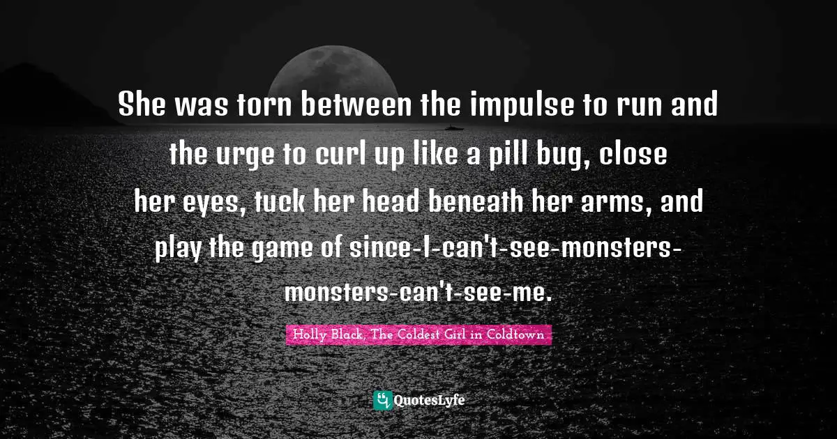 She was torn between the impulse to run and the urge to curl up like a pill bug, close her eyes, tuck her head beneath her arms, and play the game of since-I-can't-see-monsters-monsters-can't-see-me.