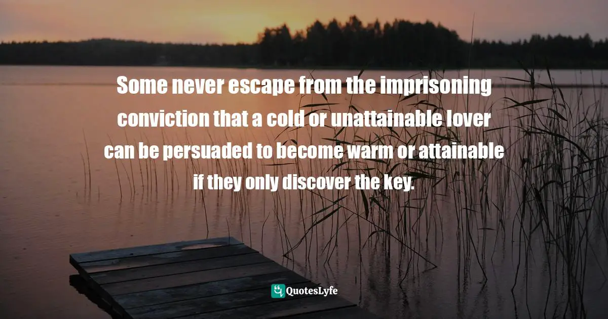 Some never escape from the imprisoning conviction that a cold or unattainable lover can be persuaded to become warm or attainable if they only discover the key.