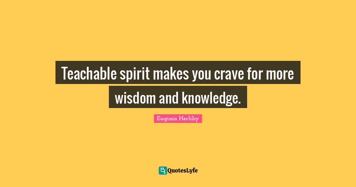 Teachable spirit makes you crave for more wisdom and knowledge.