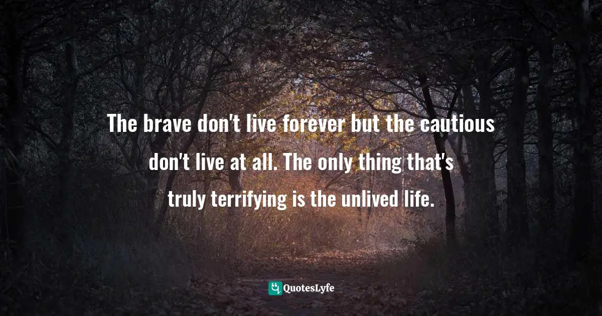 The brave don't live forever but the cautious don't live at all. The only thing that's truly terrifying is the unlived life.