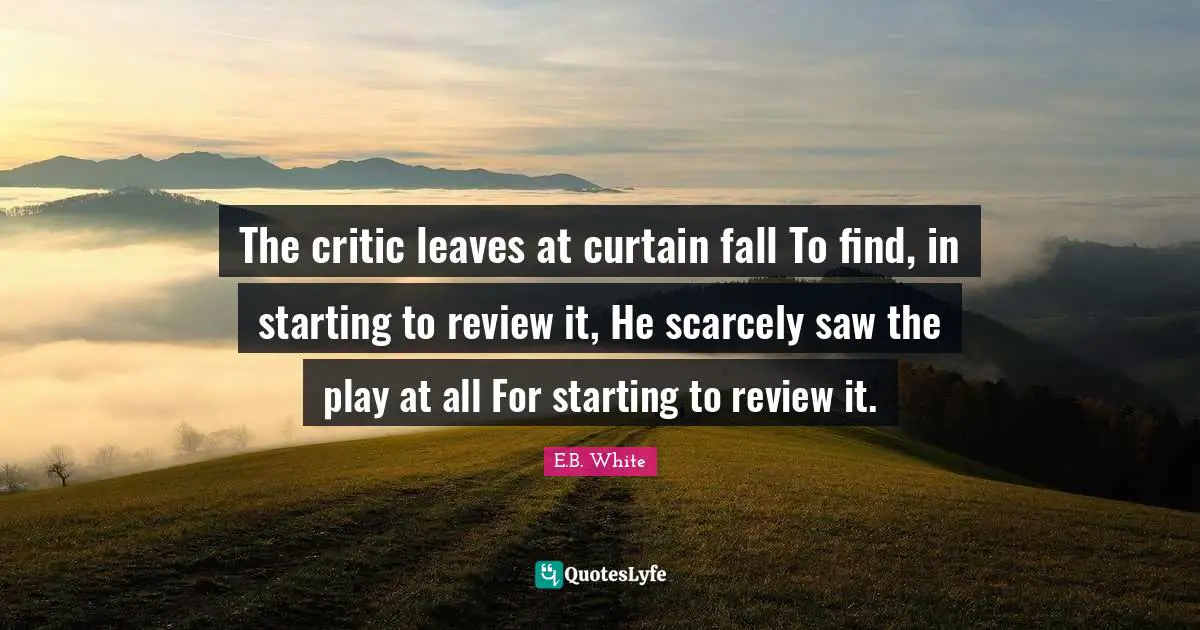 The critic leaves at curtain fall To find, in starting to review it, He scarcely saw the play at all For starting to review it.