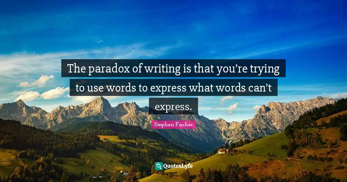 The paradox of writing is that you’re trying to use words to express what words can’t express.