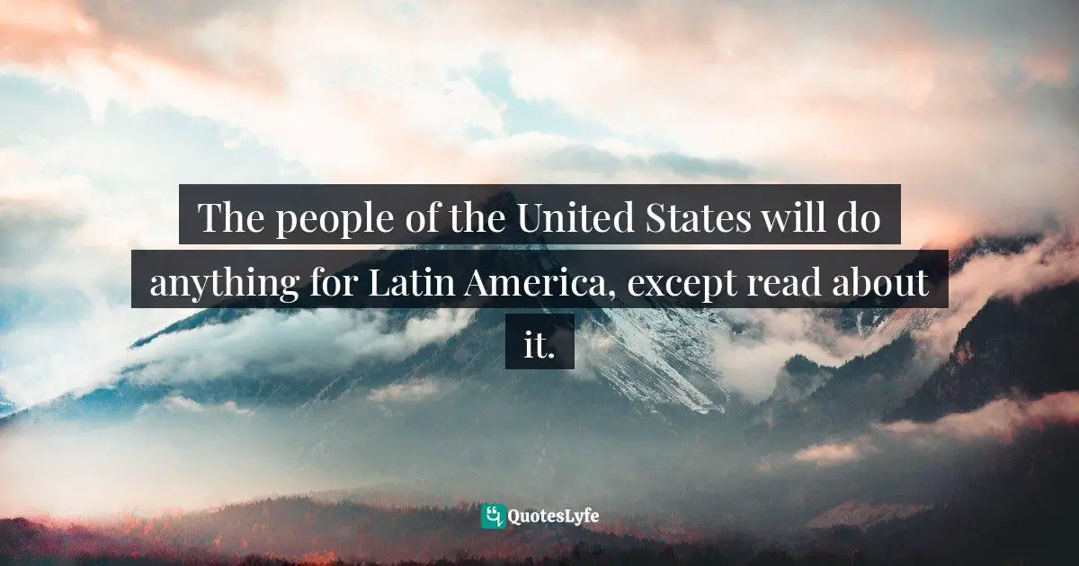 The people of the United States will do anything for Latin America, except read about it.