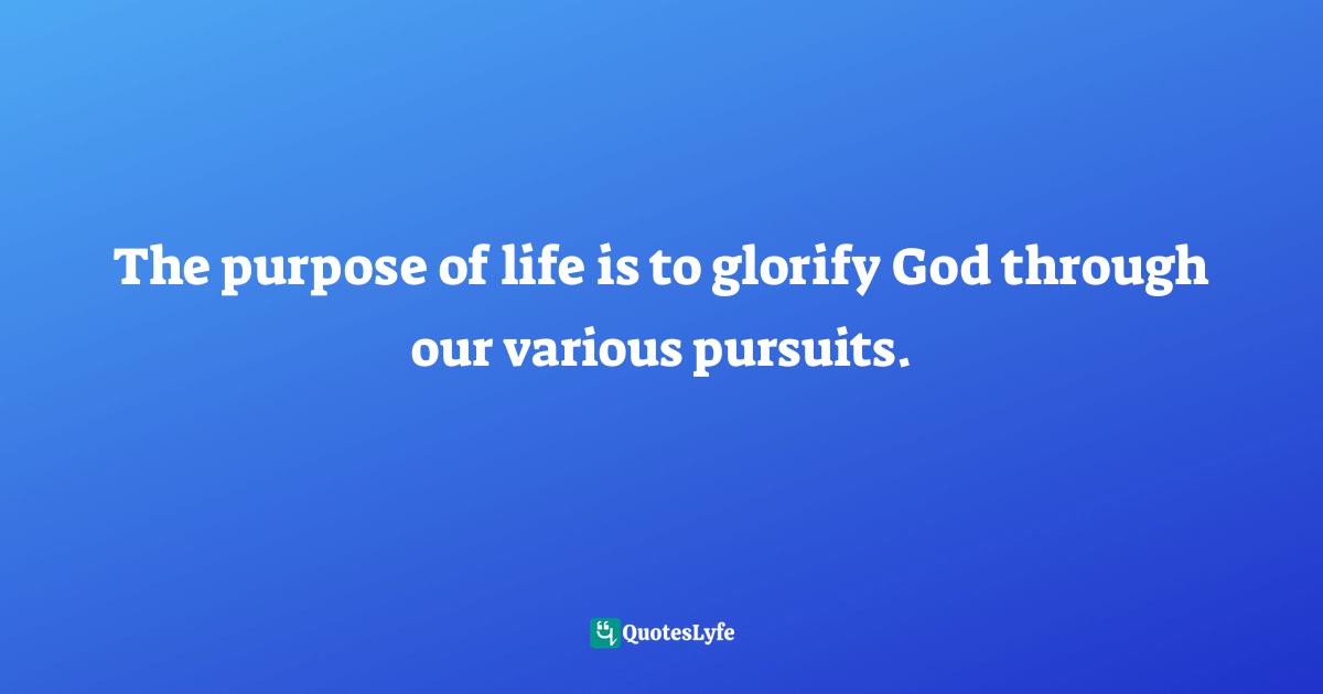 The purpose of life is to glorify God through our various pursuits.