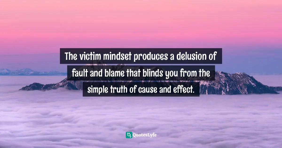 The victim mindset produces a delusion of fault and blame that blinds you from the simple truth of cause and effect.