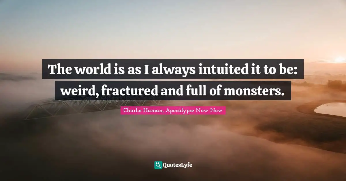 The world is as I always intuited it to be: weird, fractured and full of monsters.