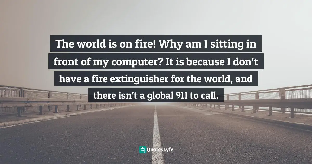 The world is on fire! Why am I sitting in front of my computer? It is because I don’t have a fire extinguisher for the world, and there isn’t a global 911 to call.
