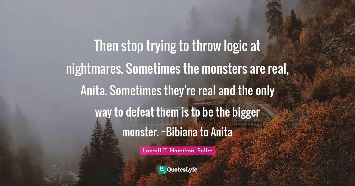 Then stop trying to throw logic at nightmares. Sometimes the monsters are real, Anita. Sometimes they're real and the only way to defeat them is to be the bigger monster. ~Bibiana to Anita