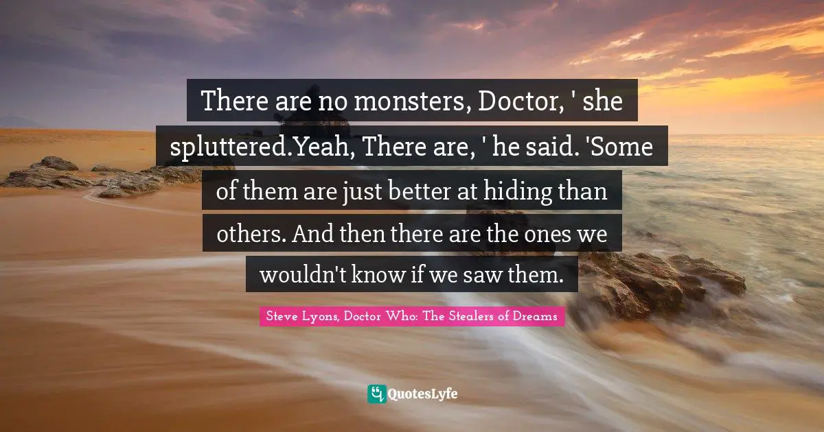 There are no monsters, Doctor, ' she spluttered.Yeah, There are, ' he said. 'Some of them are just better at hiding than others. And then there are the ones we wouldn't know if we saw them.