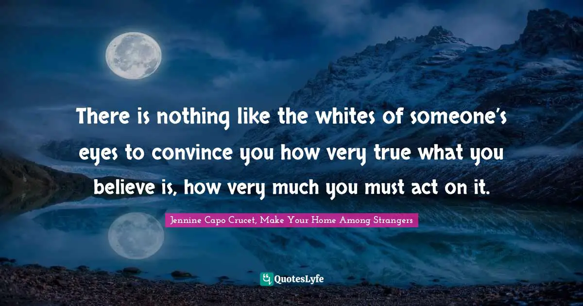 There is nothing like the whites of someone’s eyes to convince you how very true what you believe is, how very much you must act on it.
