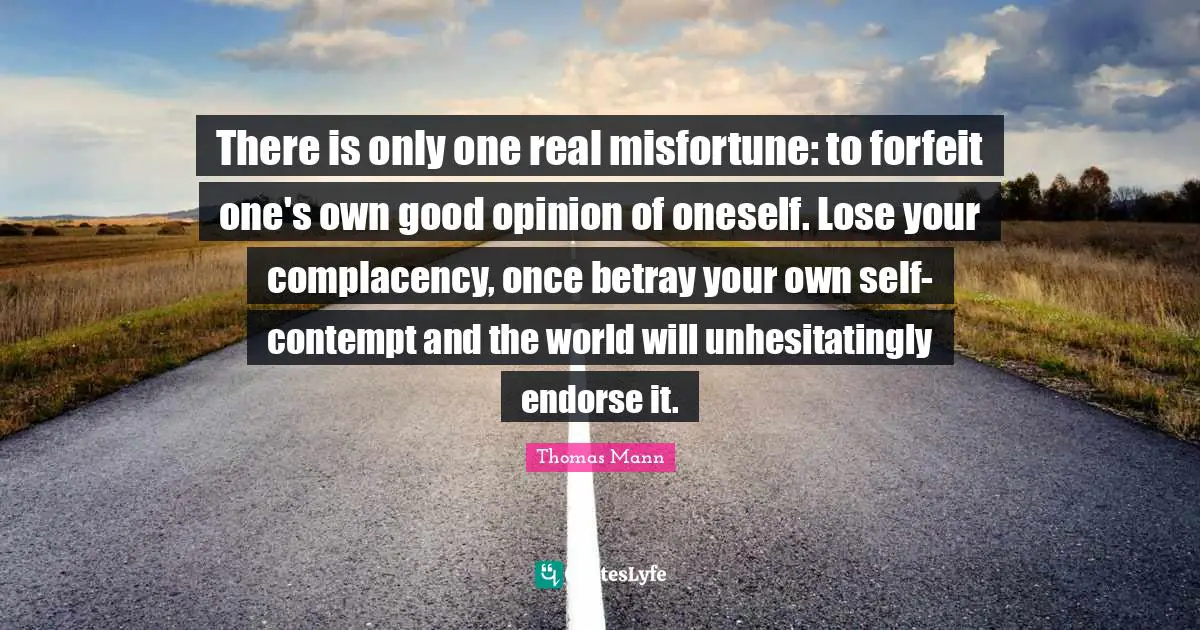 There is only one real misfortune: to forfeit one's own good opinion of oneself. Lose your complacency, once betray your own self-contempt and the world will unhesitatingly endorse it.