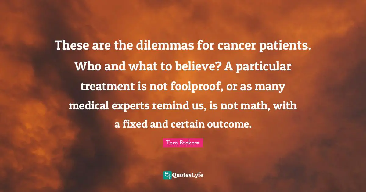 These are the dilemmas for cancer patients. Who and what to believe? A particular treatment is not foolproof, or as many medical experts remind us, is not math, with a fixed and certain outcome.