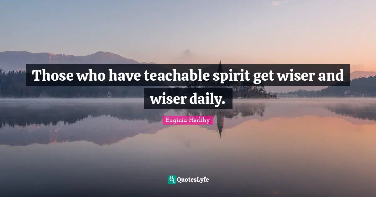 Those who have teachable spirit get wiser and wiser daily.