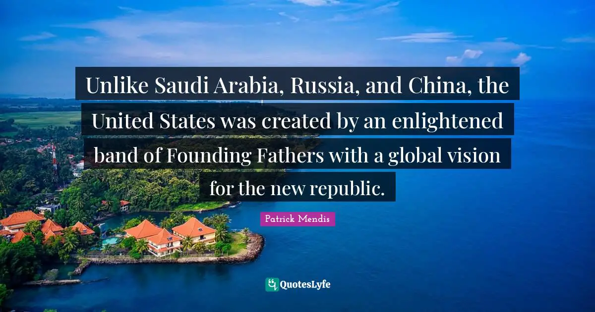 Founding Fathers Quotes: "Unlike Saudi Arabia, Russia, and China, the United States was created by an enlightened band of Founding Fathers with a global vision for the new republic."