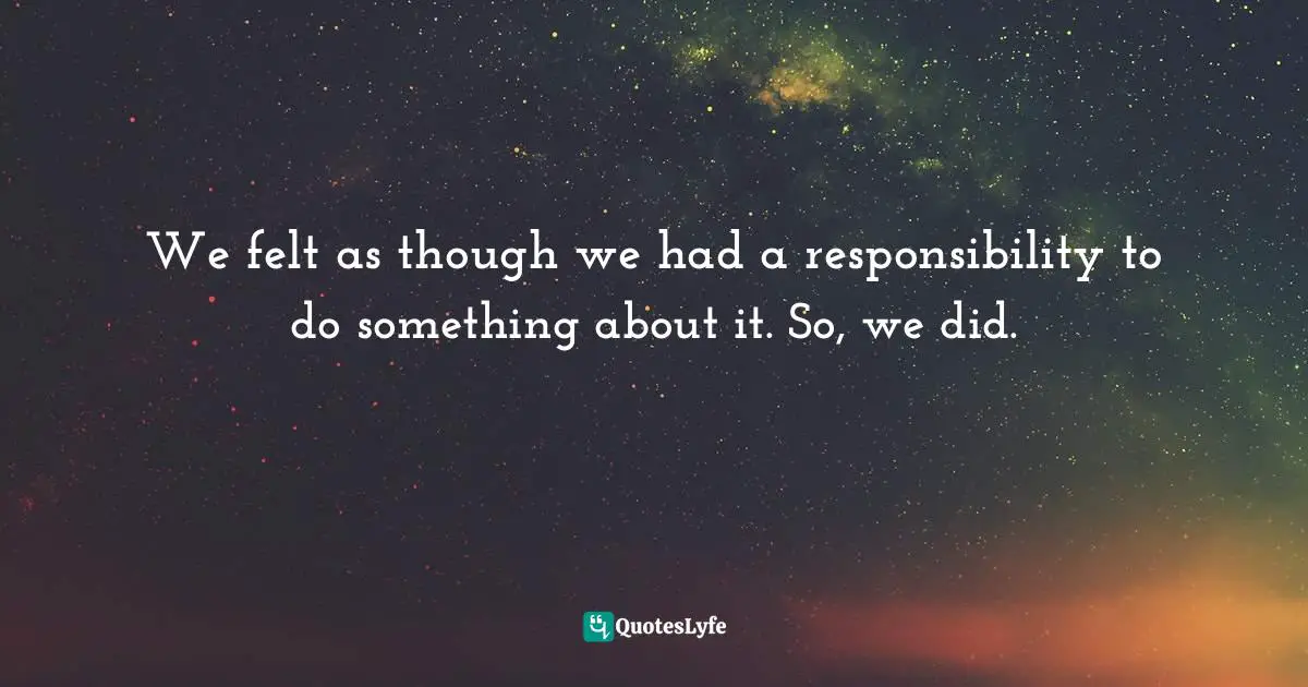 We felt as though we had a responsibility to do something about it. So, we did.