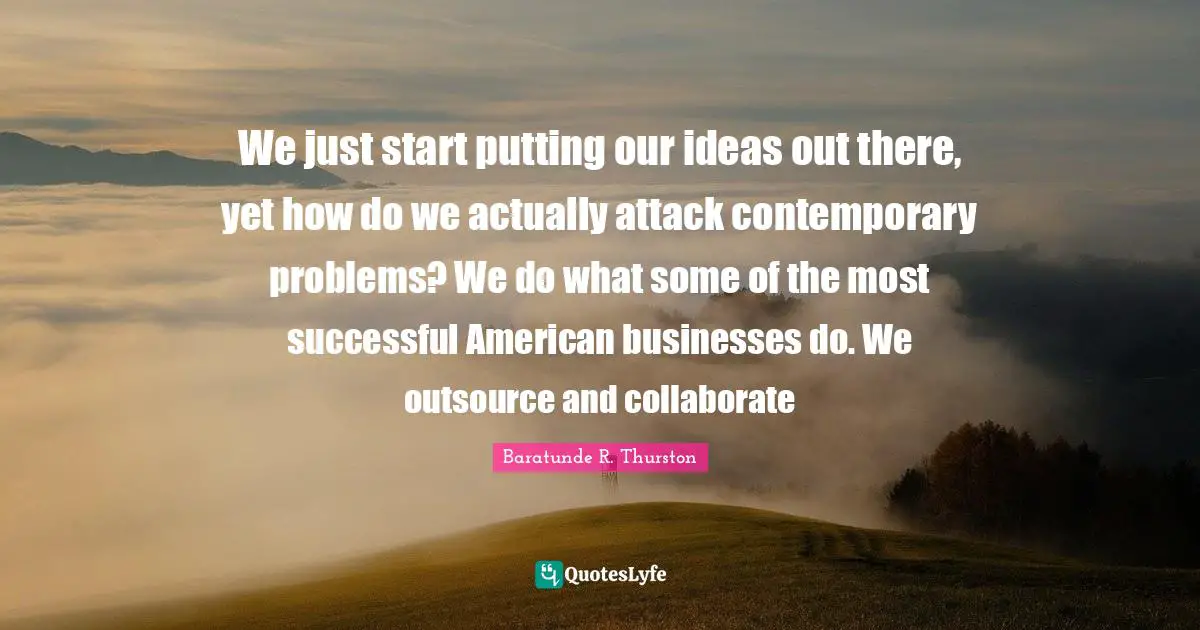 We just start putting our ideas out there, yet how do we actually attack contemporary problems? We do what some of the most successful American businesses do. We outsource and collaborate
