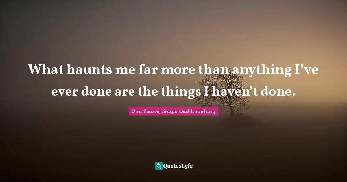 What haunts me far more than anything I’ve ever done are the things I haven’t done.