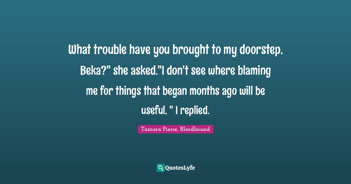 What trouble have you brought to my doorstep, Beka?" she asked."I don't see where blaming me for things that began months ago will be useful, " I replied.