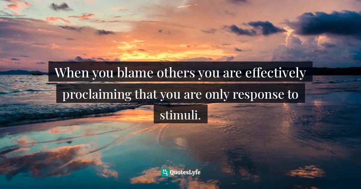 When you blame others you are effectively proclaiming that you are only response to stimuli.