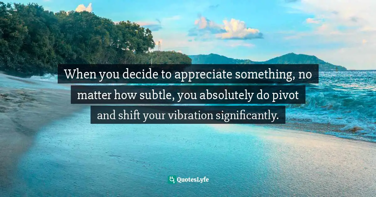 Manifesting Desires Quotes: "When you decide to appreciate something, no matter how subtle, you absolutely do pivot and shift your vibration significantly."