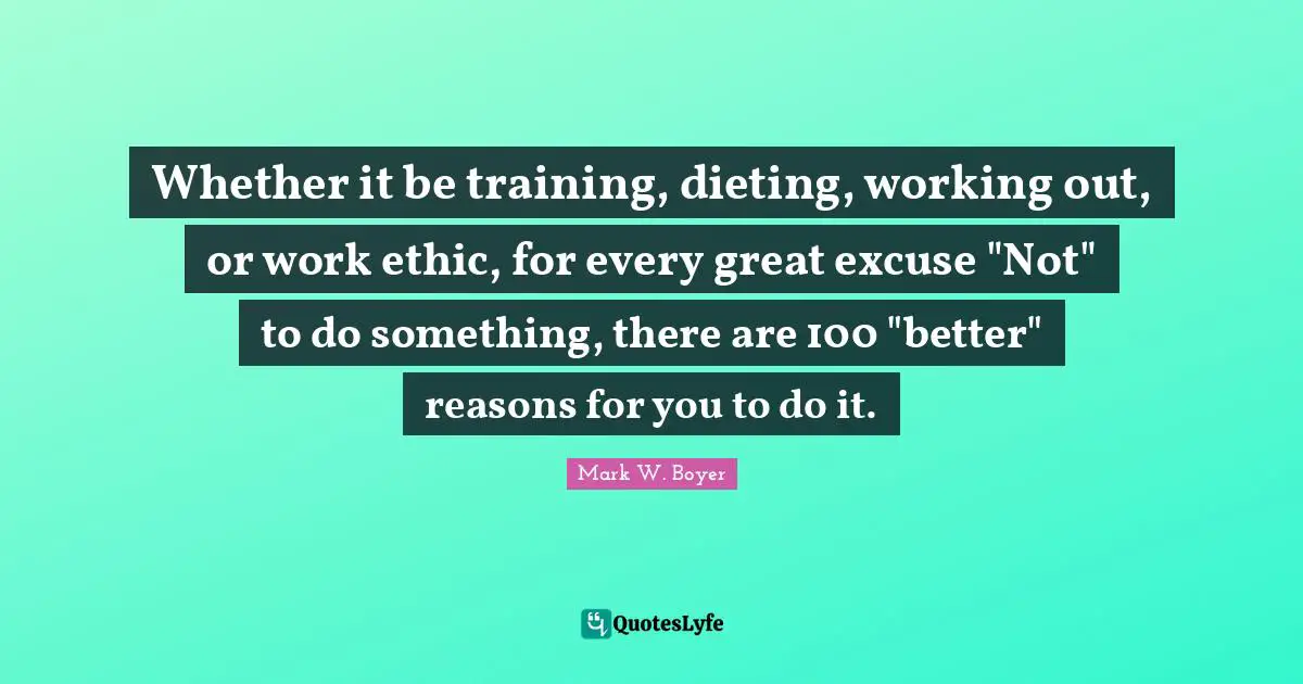 Mark W. Boyer Quotes: "Whether it be training, dieting, working out, or work ethic, for every great excuse "Not" to do something, there are 100 "better" reasons for you to do it."