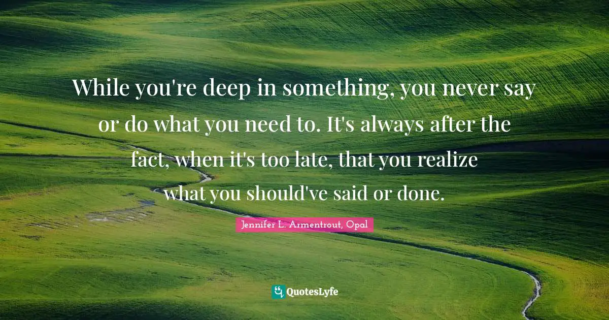 While you're deep in something, you never say or do what you need to. It's always after the fact, when it's too late, that you realize what you should've said or done.