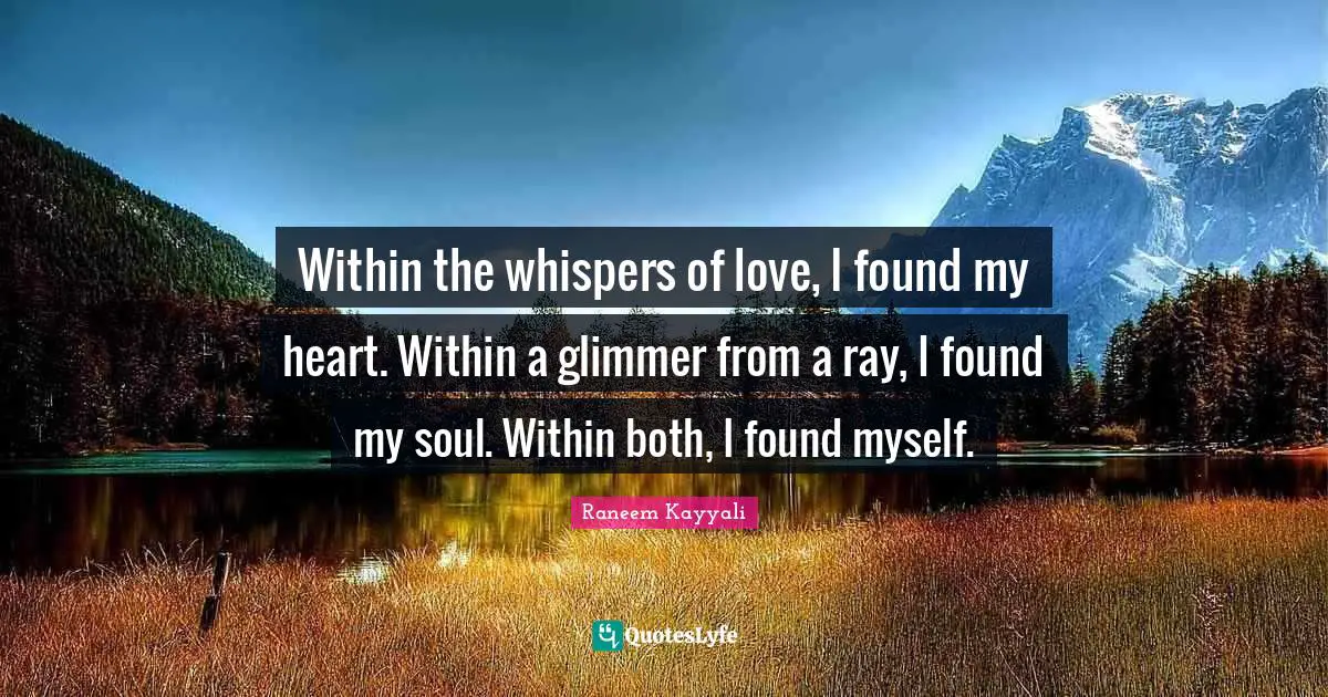 Within the whispers of love, I found my heart. Within a glimmer from a ray, I found my soul. Within both, I found myself.