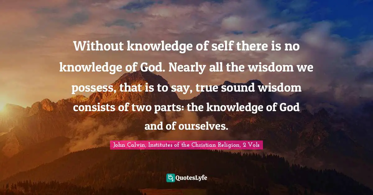 Without knowledge of self there is no knowledge of God. Nearly all the wisdom we possess, that is to say, true sound wisdom consists of two parts: the knowledge of God and of ourselves.