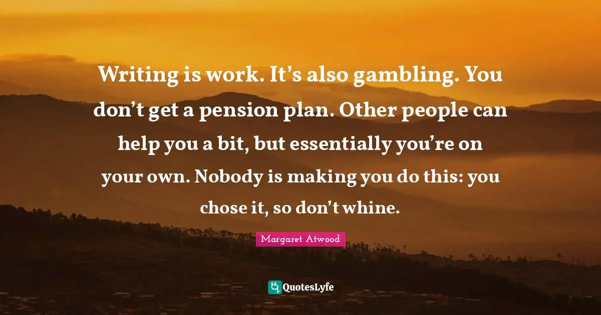 Writing is work. It’s also gambling. You don’t get a pension plan. Other people can help you a bit, but ­essentially you’re on your own. ­Nobody is making you do this: you chose it, so don’t whine.